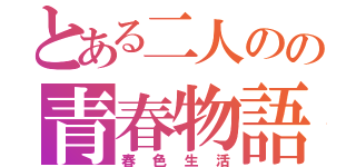 とある二人のの青春物語（春色生活）