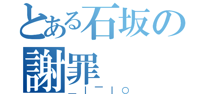 とある石坂の謝罪（＿｜￣｜○）