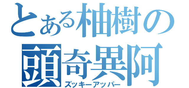 とある柚樹の頭奇異阿派（ズッキーアッパー）