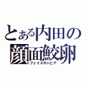 とある内田の顔面鮫卵（フェイスキャビア）