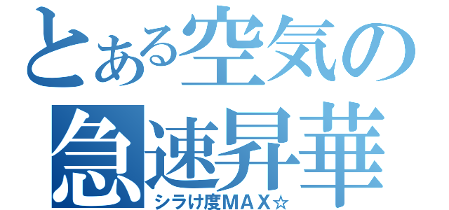 とある空気の急速昇華（シラけ度ＭＡＸ☆）