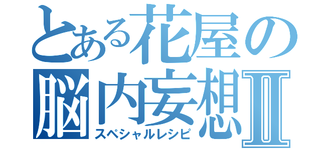 とある花屋の脳内妄想Ⅱ（スペシャルレシピ）