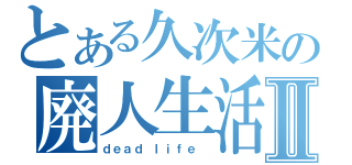 とある久次米の廃人生活Ⅱ（ｄｅａｄ ｌｉｆｅ ）