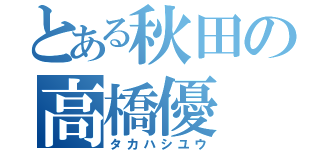 とある秋田の高橋優（タカハシユウ）