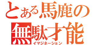 とある馬鹿の無駄才能（イマジネーション）