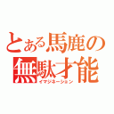 とある馬鹿の無駄才能（イマジネーション）