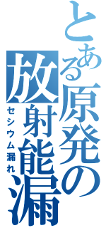 とある原発の放射能漏れ（セシウム漏れ）