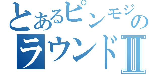 とあるピンモジャのラウンドⅡ（）