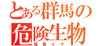 とある群馬の危険生物（弱音イウ）