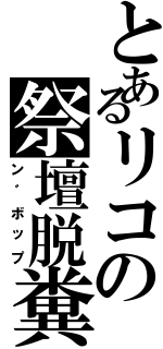 とあるリコの祭壇脱糞（ン゛ボップ）