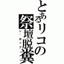 とあるリコの祭壇脱糞（ン゛ボップ）