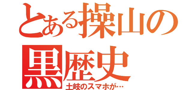 とある操山の黒歴史（土岐のスマホが…）