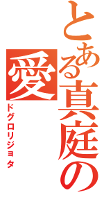 とある真庭の愛　　　称（ドグロリジョタ）