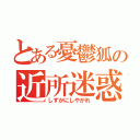 とある憂鬱狐の近所迷惑（しずかにしやがれ）