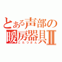 とある声部の暖房器具Ⅱ（こたつさん）