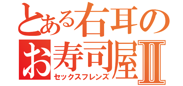 とある右耳のお寿司屋さんⅡ（セックスフレンズ）