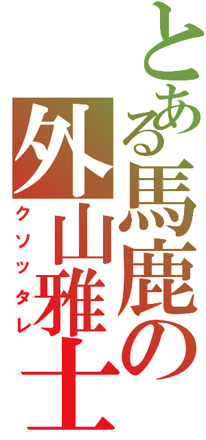 とある馬鹿の外山雅士（クソッタレ）