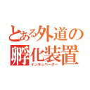 とある外道の孵化装置（インキュベーター）