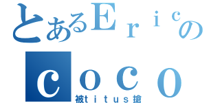 とあるＥｒｉｃのｃｏｃｏ（被ｔｉｔｕｓ搶）