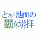 とある池面の幼女崇拝（ラリッテル）