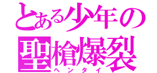 とある少年の聖槍爆裂ボーイ（ヘンタイ）