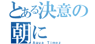 とある決意の朝に（Ａｑｕａ Ｔｉｍｅｚ）