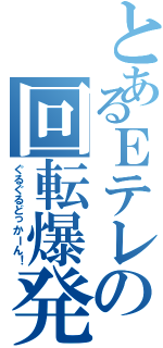 とあるＥテレの回転爆発（ぐるぐるどっかーん！）