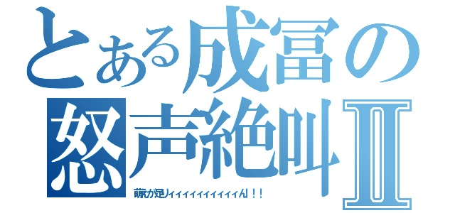 とある成冨の怒声絶叫Ⅱ（萌えが足りィィィィィィィィィィん！！！）