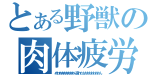 とある野獣の肉体疲労（ぬわあああああああん疲れたもおおおおおおおん）