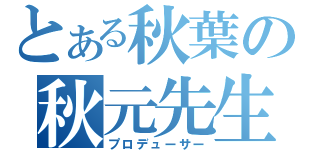 とある秋葉の秋元先生（プロデューサー）