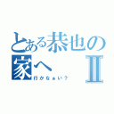 とある恭也の家へⅡ（行かなぁい？）