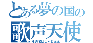 とある夢の国の歌声天使（その名はしゃむおん）