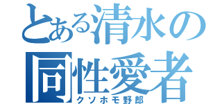 とある清水の同性愛者（クソホモ野郎）