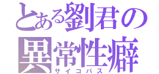 とある劉君の異常性癖（サイコパス）