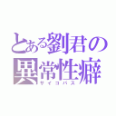 とある劉君の異常性癖（サイコパス）