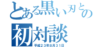 とある黒い刃との初対談（平成２３年８月３１日）