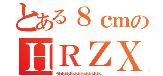 とある８ｃｍのＨＲＺＸ（うわああああああああああああああん ）