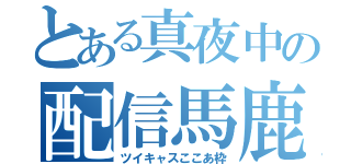 とある真夜中の配信馬鹿（ツイキャスここあ枠）