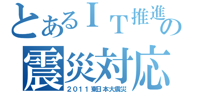 とあるＩＴ推進の震災対応（２０１１東日本大震災）