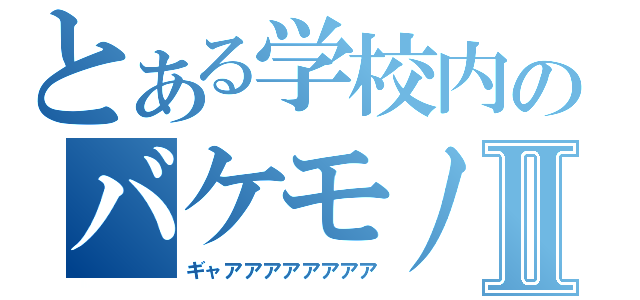 とある学校内のバケモノⅡ（ギャアアアアアアアア）