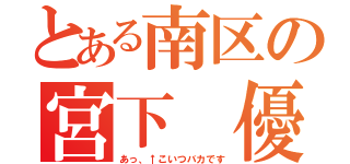 とある南区の宮下 優（あっ、↑こいつバカです）