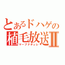 とあるドハゲの植毛放送Ⅱ（マープナチュレ）