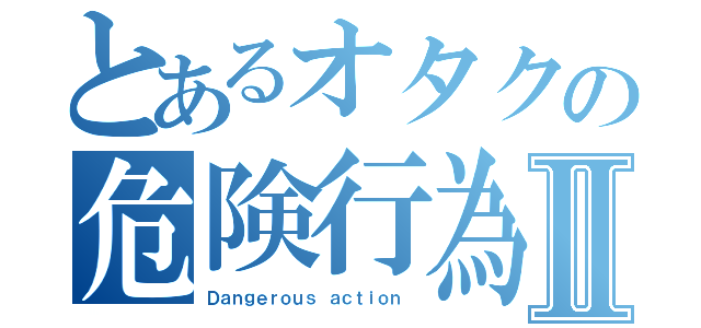 とあるオタクの危険行為Ⅱ（Ｄａｎｇｅｒｏｕｓ ａｃｔｉｏｎ ）