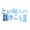 とある廃人の引きこもりⅡ（）