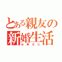 とある親友の新婚生活（お幸せに）