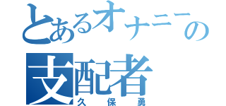 とあるオナニーの支配者（久保勇）