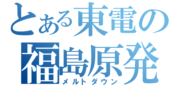 とある東電の福島原発（メルトダウン）