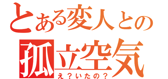 とある変人との孤立空気（え？いたの？）