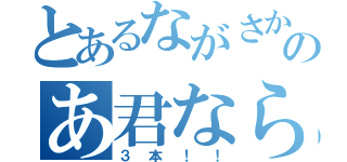 とあるながさかのあ君なら（３本！！）