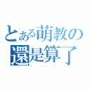 とある萌教の還是算了（．．．）